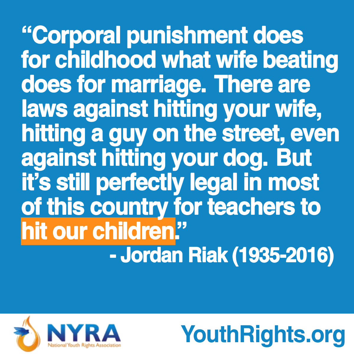 Corporal punishment does for childhood what wife beating does for marriage.  There are laws against hitting your wife, hitting a guy on the street, even against hitting your dog.  But it's still perfectly legal in most of this country for teachers to hit our children. - Jordan Riak (1935-2016)